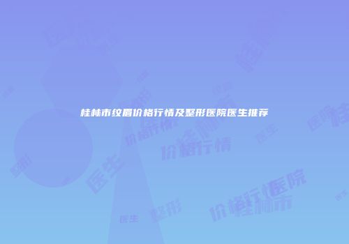 桂林市纹眉价格行情及整形医院医生推荐