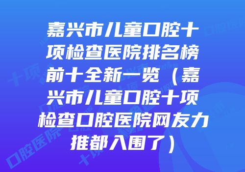 嘉兴市儿童口腔十项检查医院排名榜前十全新一览（嘉兴市儿童口腔十项检查口腔医院网友力推都入围了）
