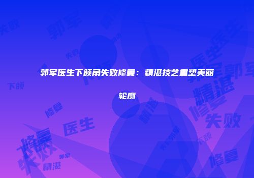 郭军医生下颌角失败修复：精湛技艺重塑美丽轮廓