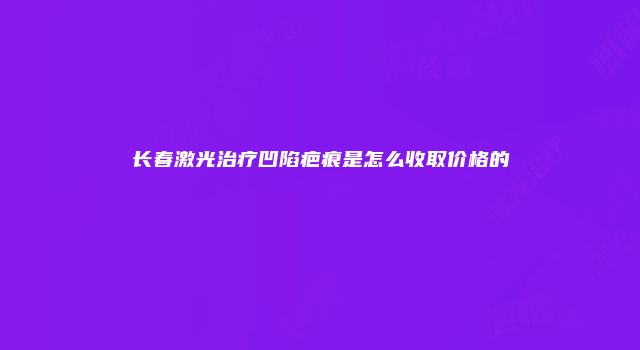 长春激光治疗凹陷疤痕是怎么收取价格的