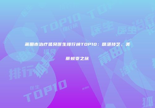 莆田市治疗狐臭医生排行榜TOP10：精湛技艺，美丽蜕变之旅
