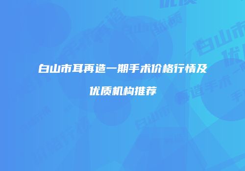 白山市耳再造一期手术价格行情及优质机构推荐