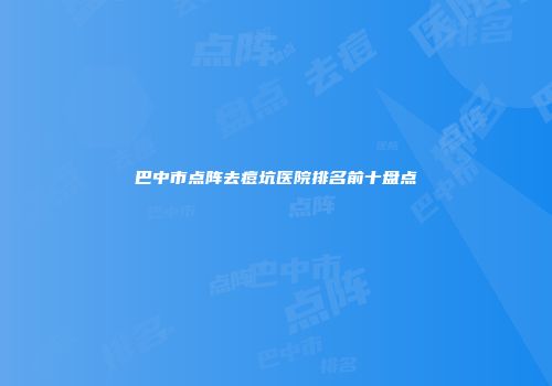 巴中市点阵去痘坑医院排名前十盘点