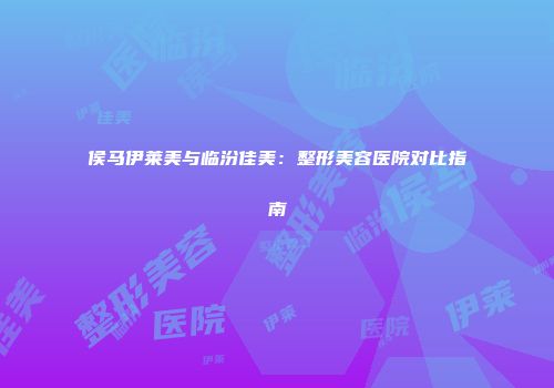 侯马伊莱美与临汾佳美：整形美容医院对比指南