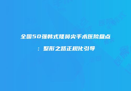 全国50强韩式隆鼻尖手术医院盘点：整形之路正规化引导
