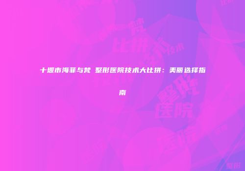 十堰市海菲与梵媞整形医院技术大比拼：美丽选择指南