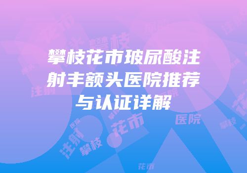 攀枝花市玻尿酸注射丰额头医院推荐与认证详解