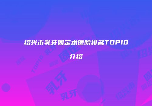 绍兴市乳牙固定术医院排名TOP10介绍