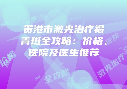 贵港市激光治疗褐青斑全攻略：价格、医院及医生推荐