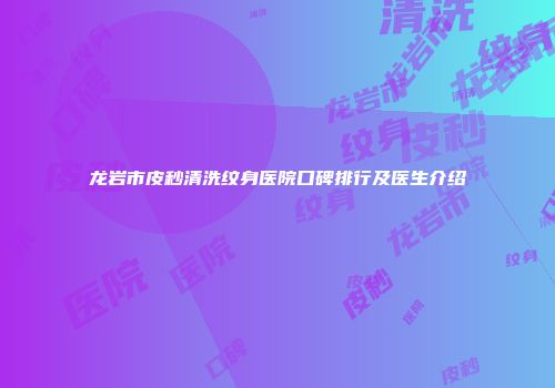 龙岩市皮秒清洗纹身医院口碑排行及医生介绍