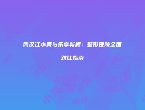 武汉江小美与乐享新颜：整形医院全面对比指南