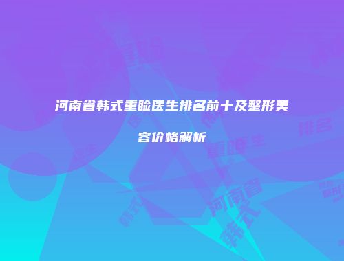 河南省韩式重睑医生排名前十及整形美容价格解析