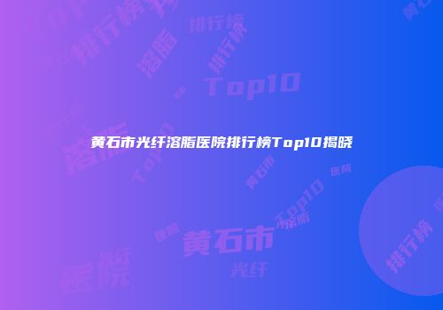 黄石市光纤溶脂医院排行榜Top10揭晓