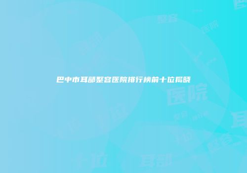 巴中市耳部整容医院排行榜前十位揭晓