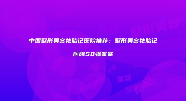 中国整形美容祛胎记医院推荐：整形美容祛胎记医院50强鉴赏