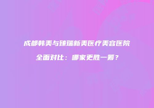 成都韩美与臻瑞新美医疗美容医院全面对比：哪家更胜一筹？