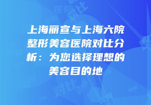 上海丽宣与上海六院整形美容医院对比分析：为您选择理想的美容目的地