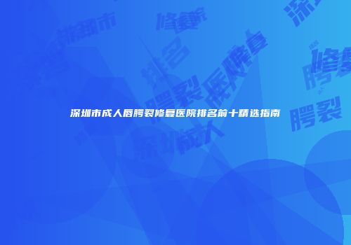深圳市成人唇腭裂修复医院排名前十精选指南