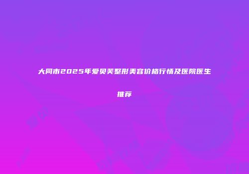 大同市2025年爱贝芙整形美容价格行情及医院医生推荐