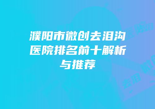 濮阳市微创去泪沟医院排名前十解析与推荐