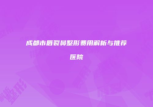 成都市唇裂鼻整形费用解析与推荐医院