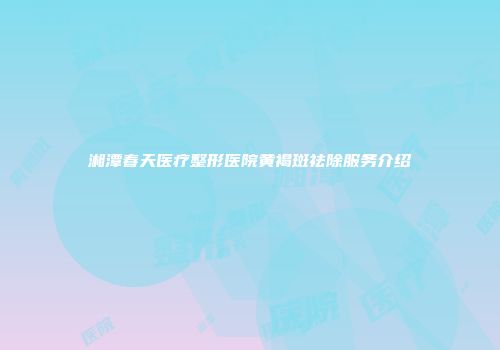 湘潭春天医疗整形医院黄褐斑祛除服务介绍