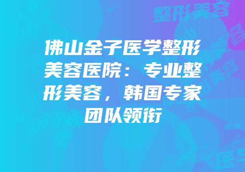 佛山金子医学整形美容医院：专业整形美容，韩国专家团队领衔