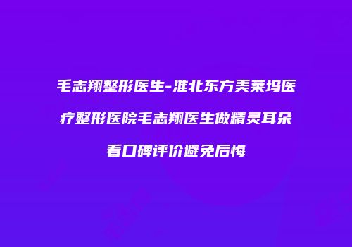 毛志翔整形医生-淮北东方美莱坞医疗整形医院毛志翔医生做精灵耳朵看口碑评价避免后悔