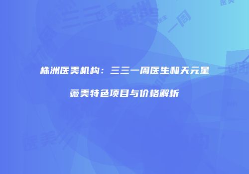 株洲医美机构：三三一周医生和天元星薇美特色项目与价格解析