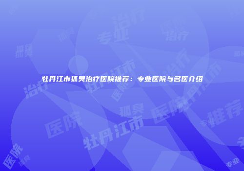 牡丹江市狐臭治疗医院推荐：专业医院与名医介绍