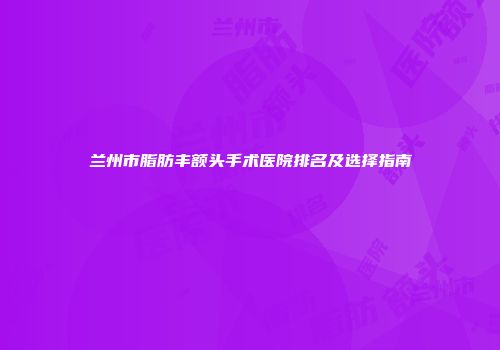 兰州市脂肪丰额头手术医院排名及选择指南