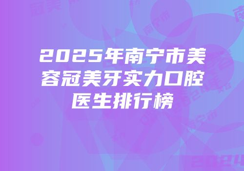 2025年南宁市美容冠美牙实力口腔医生排行榜