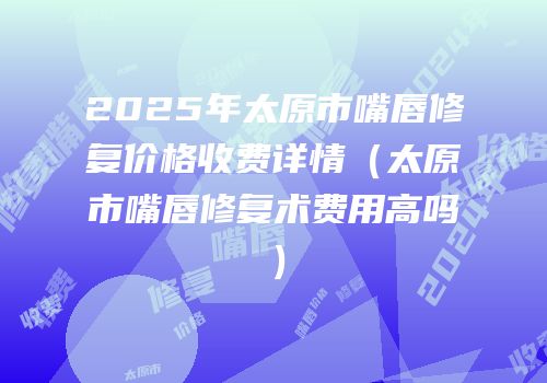 2025年太原市嘴唇修复价格收费详情（太原市嘴唇修复术费用高吗）