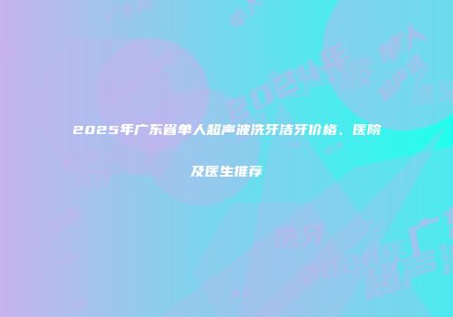 2025年广东省单人超声波洗牙洁牙价格、医院及医生推荐