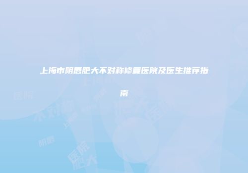 上海市阴唇肥大不对称修复医院及医生推荐指南