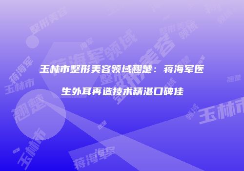 玉林市整形美容领域翘楚：蒋海军医生外耳再造技术精湛口碑佳