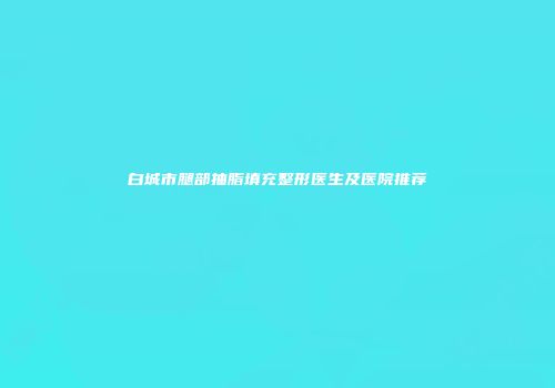 白城市腿部抽脂填充整形医生及医院推荐