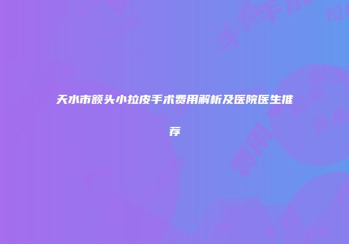 天水市额头小拉皮手术费用解析及医院医生推荐