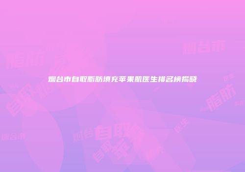 烟台市自取脂肪填充苹果肌医生排名榜揭晓