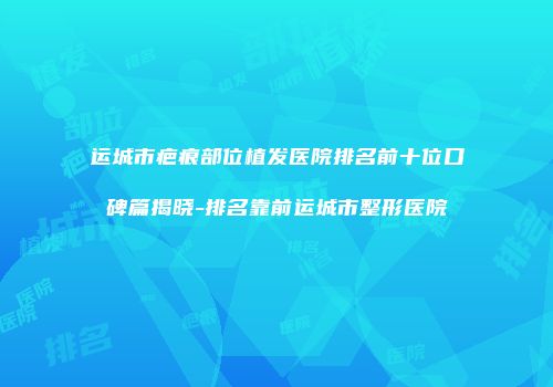 运城市疤痕部位植发医院排名前十位口碑篇揭晓-排名靠前运城市整形医院