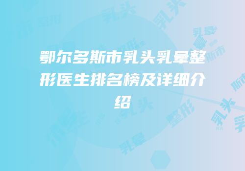 鄂尔多斯市乳头乳晕整形医生排名榜及详细介绍
