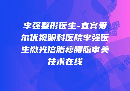 李强整形医生-宜宾爱尔优视眼科医院李强医生激光溶脂瘦腰腹审美技术在线