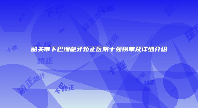 韶关市下巴缩龅牙矫正医院十强榜单及详细介绍