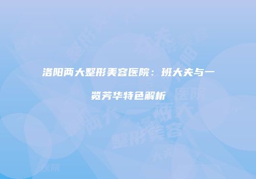 洛阳两大整形美容医院：班大夫与一览芳华特色解析