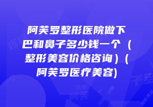 阿芙罗整形医院做下巴和鼻子多少钱一个（整形美容价格咨询）(阿芙罗医疗美容)