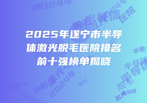 2025年遂宁市半导体激光脱毛医院排名前十强榜单揭晓