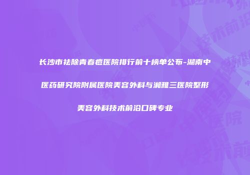 长沙市祛除青春痘医院排行前十榜单公布-湖南中医药研究院附属医院美容外科与湘雅三医院整形美容外科技术前沿口碑专业