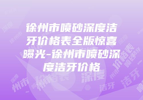 徐州市喷砂深度洁牙价格表全版惊喜曝光-徐州市喷砂深度洁牙价格