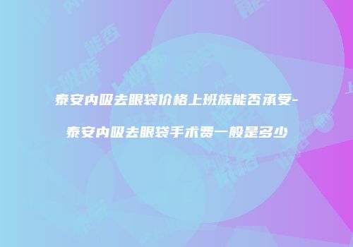 泰安内吸去眼袋价格上班族能否承受-泰安内吸去眼袋手术费一般是多少