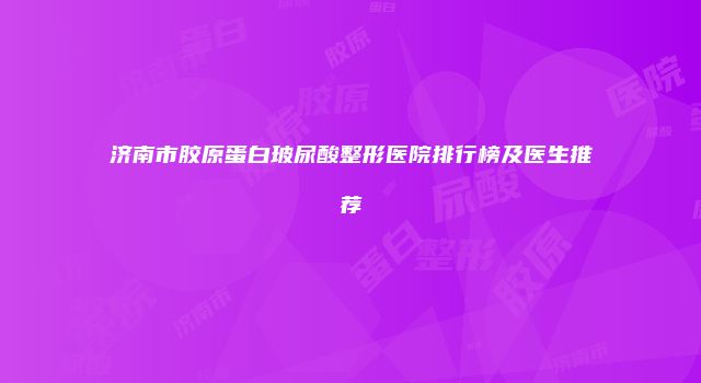 济南市胶原蛋白玻尿酸整形医院排行榜及医生推荐